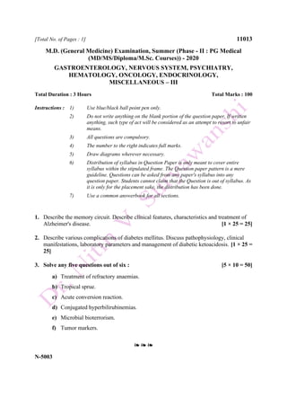 [Total No. of Pages : 1] 11013
M.D. (General Medicine) Examination, Summer (Phase - II : PG Medical
(MD/MS/Diploma/M.Sc. Courses)) - 2020
GASTROENTEROLOGY, NERVOUS SYSTEM, PSYCHIATRY,
HEMATOLOGY, ONCOLOGY, ENDOCRINOLOGY,
MISCELLANEOUS – III
Total Duration : 3 Hours Total Marks : 100
Instructions : 1) Use blue/black ball point pen only.
2) Do not write anything on the blank portion of the question paper. If written
anything, such type of act will be considered as an attempt to resort to unfair
means.
3) All questions are compulsory.
4) The number to the right indicates full marks.
5) Draw diagrams wherever necessary.
6) Distribution of syllabus in Question Paper is only meant to cover entire
syllabus within the stipulated frame. The Question paper pattern is a mere
guideline. Questions can be asked from any paper's syllabus into any
question paper. Students cannot claim that the Question is out of syllabus. As
it is only for the placement sake, the distribution has been done.
7) Use a common answerbook for all sections.
1. Describe the memory circuit. Describe clinical features, characteristics and treatment of
Alzheimer's disease. [1 × 25 = 25]
2. Describe various complications of diabetes mellitus. Discuss pathophysiology, clinical
manifestations, laboratory parameters and management of diabetic ketoacidosis. [1 × 25 =
25]
3. Solve any five questions out of six : [5 × 10 = 50]
a) Treatment of refractory anaemias.
b) Tropical sprue.
c) Acute conversion reaction.
d) Conjugated hyperbilirubinemias.
e) Microbial bioterrorism.
f) Tumor markers.
❧ ❧ ❧
N-5003
 