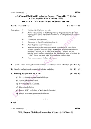[Total No. of Pages : 1] 11014
M.D. (General Medicine) Examination, Summer (Phase - II : PG Medical
(MD/MS/Diploma/M.Sc. Courses)) - 2020
RECENT ADVANCES IN GENERAL MEDICINE - IV
Total Duration : 3 Hours Total Marks : 100
Instructions : 1) Use blue/black ball point pen only.
2) Do not write anything on the blank portion of the question paper. If written
anything, such type of act will be considered as an attempt to resort to unfair
means.
3) All questions are compulsory.
4) The number to the right indicates full marks.
5) Draw diagrams wherever necessary.
6) Distribution of syllabus in Question Paper is only meant to cover entire
syllabus within the stipulated frame. The Question paper pattern is a mere
guideline. Questions can be asked from any paper's syllabus into any
question paper. Students cannot claim that the Question is out of syllabus. As
it is only for the placement sake, the distribution has been done.
7) Use a common answerbook for all sections.
1. Describe recent investigations and treatment of acute myocardial infarction. [1 × 25 = 25]
2. Describe application of stem cells in clinical medicine. [1 × 25 = 25]
3. Solve any five questions out of six : [5 × 10 = 50]
a) Newer treatment modalities in diabetes.
b) Newer antiepileptic drugs.
c) New vaccines in Medicine.
d) Zika virus infection.
e) Recent WHO guidelines of Antiretroviral therapy.
f) Recent treatment of rheumatoid arthritis.
❧ ❧ ❧
N-5004
[Total No. of Pages : 1] 11011
M.D. (General Medicine) Examination, Winter - 2014 (Phase - I)
 