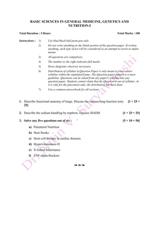 BASIC SCIENCES IN GENERAL MEDICINE, GENETICS AND
NUTRITION-I
Total Duration : 3 Hours Total Marks : 100
Instructions : 1) Use blue/black ball point pen only.
2) Do not write anything on the blank portion of the question paper. If written
anything, such type of act will be considered as an attempt to resort to unfair
means.
3) All questions are compulsory.
4) The number to the right indicates full marks.
5) Draw diagrams wherever necessary.
6) Distribution of syllabus in Question Paper is only meant to cover entire
syllabus within the stipulated frame. The Question paper pattern is a mere
guideline. Questions can be asked from any paper's syllabus into any
question paper. Students cannot claim that the Question is out of syllabus. As
it is only for the placement sake, the distribution has been done.
7) Use a common answerbook for all sections.
1. Describe functional anatomy of lungs. Discuss the various lung function tests. [1 × 25 =
25]
2. Describe the sodium handling by nephron. Discuss SIADH. [1 × 25 = 25]
3. Solve any five questions out of six : [5 × 10 = 50]
a) Parenteral Nutrition
b) Heat Stroke
c) Stem cell therapy in cardiac diseases
d) Hypervitaminosis D
e) X-linked Inheritance
f) TNF-alpha blockers
❧ ❧ ❧
 
