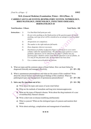 [Total No. of Pages : 1] 11012
M.D. (General Medicine) Examination, Winter - 2014 (Phase - I)
CARDIO-VASCULAR SYSTEM, RESPIRATORY SYSTEM, NEPHROLOGY,
RHEUMATOLOGY, IMMUNOLOGY, INFECTIOUS DISEASES,
DERMATOLOGY-II
Total Duration : 3 Hours Total Marks : 100
Instructions : 1) Use blue/black ball point pen only.
2) Do not write anything on the blank portion of the question paper. If written
anything, such type of act will be considered as an attempt to resort to unfair
means.
3) All questions are compulsory.
4) The number to the right indicates full marks.
5) Draw diagrams wherever necessary.
6) Distribution of syllabus in Question Paper is only meant to cover entire
syllabus within the stipulated frame. The Question paper pattern is a mere
guideline. Questions can be asked from any paper's syllabus into any
question paper. Students cannot claim that the Question is out of syllabus. As
it is only for the placement sake, the distribution has been done.
7) Use a common answerbook for all sections.
1. What are types and the common causes of heart failure. How can heart failure be
diagnosed clinically and managed effectively. [1 × 25 = 25]
2. What is spontaneous pneumothorax and what are the causes of this condition? Write
about the clinical features and radiological findings of this condition. What are
pathological types and management of spontaneous pneumothorax? [1 × 25 = 25]
3. Solve any five questions out of six : [5 × 10 = 50]
a) Write about the types and causes of acute renal failure
b) What are the methods of immediate and long term immunosuppression
c) What are the types of Hansen's disease. Write about the drug treatment of a case
of multibacillary Hansen's disease
d) Write a short note on disease-modifying antirheumatic
e) What is cyanosis? What are the etiological types of cyanosis and mention their
causes
f) Write about aetiology, complications and management of amoebiasis
❧ ❧ ❧
 