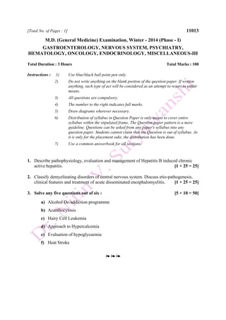 [Total No. of Pages : 1] 11013
M.D. (General Medicine) Examination, Winter - 2014 (Phase - I)
GASTROENTEROLOGY, NERVOUS SYSTEM, PSYCHIATRY,
HEMATOLOGY, ONCOLOGY, ENDOCRINOLOGY, MISCELLANEOUS-III
Total Duration : 3 Hours Total Marks : 100
Instructions : 1) Use blue/black ball point pen only.
2) Do not write anything on the blank portion of the question paper. If written
anything, such type of act will be considered as an attempt to resort to unfair
means.
3) All questions are compulsory.
4) The number to the right indicates full marks.
5) Draw diagrams wherever necessary.
6) Distribution of syllabus in Question Paper is only meant to cover entire
syllabus within the stipulated frame. The Question paper pattern is a mere
guideline. Questions can be asked from any paper's syllabus into any
question paper. Students cannot claim that the Question is out of syllabus. As
it is only for the placement sake, the distribution has been done.
7) Use a common answerbook for all sections.
1. Describe pathophysiology, evaluation and management of Hepatitis B induced chronic
active hepatitis. [1 × 25 = 25]
2. Classify demyelinating disorders of central nervous system. Discuss etio-pathogenesis,
clinical features and treatment of acute disseminated encephalomyelitis. [1 × 25 = 25]
3. Solve any five questions out of six : [5 × 10 = 50]
a) Alcohol De-addiction programme
b) Acanthocytosis
c) Hairy Cell Leukemia
d) Approach to Hypercalcemia
e) Evaluation of hypoglycaemia
f) Heat Stroke
❧ ❧ ❧
 