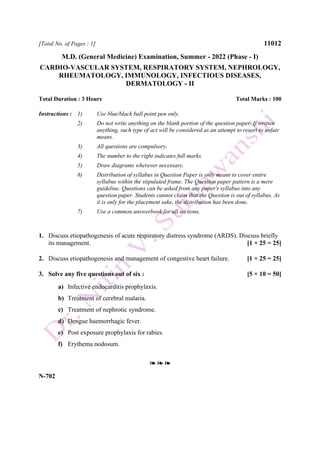 [Total No. of Pages : 1] 11012
M.D. (General Medicine) Examination, Summer - 2022 (Phase - I)
CARDIO-VASCULAR SYSTEM, RESPIRATORY SYSTEM, NEPHROLOGY,
RHEUMATOLOGY, IMMUNOLOGY, INFECTIOUS DISEASES,
DERMATOLOGY - II
Total Duration : 3 Hours Total Marks : 100
Instructions : 1) Use blue/black ball point pen only.
2) Do not write anything on the blank portion of the question paper. If written
anything, such type of act will be considered as an attempt to resort to unfair
means.
3) All questions are compulsory.
4) The number to the right indicates full marks.
5) Draw diagrams wherever necessary.
6) Distribution of syllabus in Question Paper is only meant to cover entire
syllabus within the stipulated frame. The Question paper pattern is a mere
guideline. Questions can be asked from any paper's syllabus into any
question paper. Students cannot claim that the Question is out of syllabus. As
it is only for the placement sake, the distribution has been done.
7) Use a common answerbook for all sections.
1. Discuss etiopathogenesis of acute respiratory distress syndrome (ARDS). Discuss briefly
its management. [1 × 25 = 25]
2. Discuss etiopathogenesis and management of congestive heart failure. [1 × 25 = 25]
3. Solve any five questions out of six : [5 × 10 = 50]
a) Infective endocarditis prophylaxis.
b) Treatment of cerebral malaria.
c) Treatment of nephrotic syndrome.
d) Dengue haemorrhagic fever.
e) Post exposure prophylaxis for rabies.
f) Erythema nodosum.
❧ ❧ ❧
N-702
 