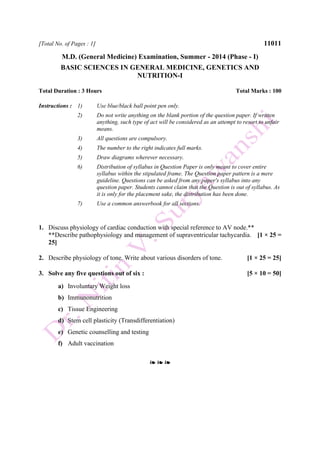 [Total No. of Pages : 1] 11011
M.D. (General Medicine) Examination, Summer - 2014 (Phase - I)
BASIC SCIENCES IN GENERAL MEDICINE, GENETICS AND
NUTRITION-I
Total Duration : 3 Hours Total Marks : 100
Instructions : 1) Use blue/black ball point pen only.
2) Do not write anything on the blank portion of the question paper. If written
anything, such type of act will be considered as an attempt to resort to unfair
means.
3) All questions are compulsory.
4) The number to the right indicates full marks.
5) Draw diagrams wherever necessary.
6) Distribution of syllabus in Question Paper is only meant to cover entire
syllabus within the stipulated frame. The Question paper pattern is a mere
guideline. Questions can be asked from any paper's syllabus into any
question paper. Students cannot claim that the Question is out of syllabus. As
it is only for the placement sake, the distribution has been done.
7) Use a common answerbook for all sections.
1. Discuss physiology of cardiac conduction with special reference to AV node.**
**Describe pathophysiology and management of supraventricular tachycardia. [1 × 25 =
25]
2. Describe physiology of tone. Write about various disorders of tone. [1 × 25 = 25]
3. Solve any five questions out of six : [5 × 10 = 50]
a) Involuntary Weight loss
b) Immunonutrition
c) Tissue Engineering
d) Stem cell plasticity (Transdifferentiation)
e) Genetic counselling and testing
f) Adult vaccination
❧ ❧ ❧
 