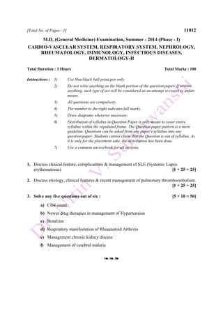 [Total No. of Pages : 1] 11012
M.D. (General Medicine) Examination, Summer - 2014 (Phase - I)
CARDIO-VASCULAR SYSTEM, RESPIRATORY SYSTEM, NEPHROLOGY,
RHEUMATOLOGY, IMMUNOLOGY, INFECTIOUS DISEASES,
DERMATOLOGY-II
Total Duration : 3 Hours Total Marks : 100
Instructions : 1) Use blue/black ball point pen only.
2) Do not write anything on the blank portion of the question paper. If written
anything, such type of act will be considered as an attempt to resort to unfair
means.
3) All questions are compulsory.
4) The number to the right indicates full marks.
5) Draw diagrams wherever necessary.
6) Distribution of syllabus in Question Paper is only meant to cover entire
syllabus within the stipulated frame. The Question paper pattern is a mere
guideline. Questions can be asked from any paper's syllabus into any
question paper. Students cannot claim that the Question is out of syllabus. As
it is only for the placement sake, the distribution has been done.
7) Use a common answerbook for all sections.
1. Discuss clinical feature, complications & management of SLE (Systemic Lupus
erythematosus) [1 × 25 = 25]
2. Discuss etiology, clinical features & recent management of pulmonary thromboembolism.
[1 × 25 = 25]
3. Solve any five questions out of six : [5 × 10 = 50]
a) CD4 count
b) Newer drug therapies in management of Hypertension
c) Botulism
d) Respiratory manifestation of Rheumatoid Arthritis
e) Management chronic kidney disease
f) Management of cerebral malaria
❧ ❧ ❧
 