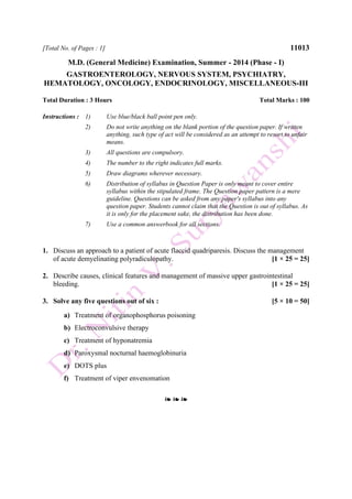 [Total No. of Pages : 1] 11013
M.D. (General Medicine) Examination, Summer - 2014 (Phase - I)
GASTROENTEROLOGY, NERVOUS SYSTEM, PSYCHIATRY,
HEMATOLOGY, ONCOLOGY, ENDOCRINOLOGY, MISCELLANEOUS-III
Total Duration : 3 Hours Total Marks : 100
Instructions : 1) Use blue/black ball point pen only.
2) Do not write anything on the blank portion of the question paper. If written
anything, such type of act will be considered as an attempt to resort to unfair
means.
3) All questions are compulsory.
4) The number to the right indicates full marks.
5) Draw diagrams wherever necessary.
6) Distribution of syllabus in Question Paper is only meant to cover entire
syllabus within the stipulated frame. The Question paper pattern is a mere
guideline. Questions can be asked from any paper's syllabus into any
question paper. Students cannot claim that the Question is out of syllabus. As
it is only for the placement sake, the distribution has been done.
7) Use a common answerbook for all sections.
1. Discuss an approach to a patient of acute flaccid quadriparesis. Discuss the management
of acute demyelinating polyradiculopathy. [1 × 25 = 25]
2. Describe causes, clinical features and management of massive upper gastrointestinal
bleeding. [1 × 25 = 25]
3. Solve any five questions out of six : [5 × 10 = 50]
a) Treatment of organophosphorus poisoning
b) Electroconvulsive therapy
c) Treatment of hyponatremia
d) Paroxysmal nocturnal haemoglobinuria
e) DOTS plus
f) Treatment of viper envenomation
❧ ❧ ❧
 