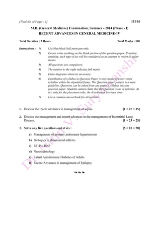 [Total No. of Pages : 1] 11014
M.D. (General Medicine) Examination, Summer - 2014 (Phase - I)
RECENT ADVANCES IN GENERAL MEDICINE-IV
Total Duration : 3 Hours Total Marks : 100
Instructions : 1) Use blue/black ball point pen only.
2) Do not write anything on the blank portion of the question paper. If written
anything, such type of act will be considered as an attempt to resort to unfair
means.
3) All questions are compulsory.
4) The number to the right indicates full marks.
5) Draw diagrams wherever necessary.
6) Distribution of syllabus in Question Paper is only meant to cover entire
syllabus within the stipulated frame. The Question paper pattern is a mere
guideline. Questions can be asked from any paper's syllabus into any
question paper. Students cannot claim that the Question is out of syllabus. As
it is only for the placement sake, the distribution has been done.
7) Use a common answerbook for all sections.
1. Discuss the recent advances in management of sepsis. [1 × 25 = 25]
2. Discuss the management and recent advances in the management of Interstitial Lung
Disease. [1 × 25 = 25]
3. Solve any five questions out of six : [5 × 10 = 50]
a) Management of primary pulmonary hypertension
b) Biologics in rheumatoid arthritis
c) RT-Pro BNP
d) Nanotechnology
e) Latent Autoimmune Diabetes of Adults
f) Recent Advances in management of Epilepsy
❧ ❧ ❧
 