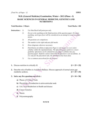 [Total No. of Pages : 1] 11011
M.D. (General Medicine) Examination, Winter - 2013 (Phase - I)
BASIC SCIENCES IN GENERAL MEDICINE, GENETICS AND
NUTRITION-I
Total Duration : 3 Hours Total Marks : 100
Instructions : 1) Use blue/black ball point pen only.
2) Do not write anything on the blank portion of the question paper. If written
anything, such type of act will be considered as an attempt to resort to unfair
means.
3) All questions are compulsory.
4) The number to the right indicates full marks.
5) Draw diagrams wherever necessary.
6) Distribution of syllabus in Question Paper is only meant to cover entire
syllabus within the stipulated frame. The Question paper pattern is a mere
guideline. Questions can be asked from any paper's syllabus into any
question paper. Students cannot claim that the Question is out of syllabus. As
it is only for the placement sake, the distribution has been done.
7) Use a common answerbook for all sections.
1. Discuss nutrition in critically ill. [1 × 25 = 25]
2. Describe role of buffers in Acid Base Balance. Discuss approach of normal anion gap
metabolic acidosis. [1 × 25 = 25]
3. Solve any five questions out of six : [5 × 10 = 50]
a) Phases of Clinical Trials
b) Physiology of conduction in atrioventricular node
c) Uric Acid Metabolism in Health and disease
d) Cancer Genetics
e) Niacin
f) Polysomnography
❧ ❧ ❧
 