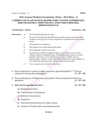 [Total No. of Pages : 1] 11012
M.D. (General Medicine) Examination, Winter - 2013 (Phase - I)
CARDIO-VASCULAR SYSTEM, RESPIRATORY SYSTEM, NEPHROLOGY,
RHEUMATOLOGY, IMMUNOLOGY, INFECTIOUS DISEASES,
DERMATOLOGY-II
Total Duration : 3 Hours Total Marks : 100
Instructions : 1) Use blue/black ball point pen only.
2) Do not write anything on the blank portion of the question paper. If written
anything, such type of act will be considered as an attempt to resort to unfair
means.
3) All questions are compulsory.
4) The number to the right indicates full marks.
5) Draw diagrams wherever necessary.
6) Distribution of syllabus in Question Paper is only meant to cover entire
syllabus within the stipulated frame. The Question paper pattern is a mere
guideline. Questions can be asked from any paper's syllabus into any
question paper. Students cannot claim that the Question is out of syllabus. As
it is only for the placement sake, the distribution has been done.
7) Use a common answerbook for all sections.
1. Discuss approach to a patient of rapidly progressive glomerulonephritis.** **Discuss
treatment of immune glomerulonephritis. [1 × 25 = 25]
2. Discuss pathogenesis of Inflammatory polyarthritis. Discuss treatment of Ankylosing
spondylitis. [1 × 25 = 25]
3. Solve any five questions out of six : [5 × 10 = 50]
a) Resistant heart failure
b) Clinical feature of leptospirosis
c) Infectious mononucleosis
d) Anaphylaxis
e) Autosomal dominant polycystic kidney disease
f) Treatment of health worker associated pneumonia
❧ ❧ ❧
 