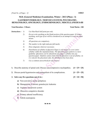 [Total No. of Pages : 1] 11013
M.D. (General Medicine) Examination, Winter - 2013 (Phase - I)
GASTROENTEROLOGY, NERVOUS SYSTEM, PSYCHIATRY,
HEMATOLOGY, ONCOLOGY, ENDOCRINOLOGY, MISCELLANEOUS-III
Total Duration : 3 Hours Total Marks : 100
Instructions : 1) Use blue/black ball point pen only.
2) Do not write anything on the blank portion of the question paper. If written
anything, such type of act will be considered as an attempt to resort to unfair
means.
3) All questions are compulsory.
4) The number to the right indicates full marks.
5) Draw diagrams wherever necessary.
6) Distribution of syllabus in Question Paper is only meant to cover entire
syllabus within the stipulated frame. The Question paper pattern is a mere
guideline. Questions can be asked from any paper's syllabus into any
question paper. Students cannot claim that the Question is out of syllabus. As
it is only for the placement sake, the distribution has been done.
7) Use a common answerbook for all sections.
1. Describe anatomy of spinal cord. Discuss non-compressive myelopathies. [1 × 25 = 25]
2. Discuss portal hypertension and management of its complications. [1 × 25 = 25]
3. Solve any five questions out of six : [5 × 10 = 50]
a) Non-convulsive status epilepticus
b) Management of chronic granulocytic leukemia
c) Arginine vasopressin system
d) Obsessive compulsive disorder
e) Primary adrenal insufficiency
f) Febrile neutropenia
❧ ❧ ❧
 