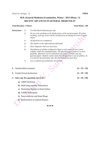 [Total No. of Pages : 1] 11014
M.D. (General Medicine) Examination, Winter - 2013 (Phase - I)
RECENT ADVANCES IN GENERAL MEDICINE-IV
Total Duration : 3 Hours Total Marks : 100
Instructions : 1) Use blue/black ball point pen only.
2) Do not write anything on the blank portion of the question paper. If written
anything, such type of act will be considered as an attempt to resort to unfair
means.
3) All questions are compulsory.
4) The number to the right indicates full marks.
5) Draw diagrams wherever necessary.
6) Distribution of syllabus in Question Paper is only meant to cover entire
syllabus within the stipulated frame. The Question paper pattern is a mere
guideline. Questions can be asked from any paper's syllabus into any
question paper. Students cannot claim that the Question is out of syllabus. As
it is only for the placement sake, the distribution has been done.
7) Use a common answerbook for all sections.
1. Antimicrobial resistance. [1 × 25 = 25]
2. Female Sexual dysfunction. [1 × 25 = 25]
3. Solve any five questions out of six : [5 × 10 = 50]
a) ARDS Definition
b) Multi drug resistant Tuberculosis
c) Destination therapy in Heart Failure
d) Febrile Neutropenia
e) Nano-medicine and Smart Drugs
f) Immunisation in tropical diseases
❧ ❧ ❧
 