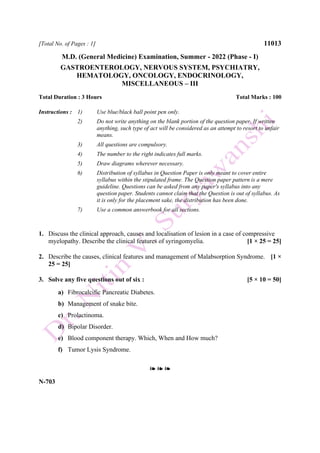 [Total No. of Pages : 1] 11013
M.D. (General Medicine) Examination, Summer - 2022 (Phase - I)
GASTROENTEROLOGY, NERVOUS SYSTEM, PSYCHIATRY,
HEMATOLOGY, ONCOLOGY, ENDOCRINOLOGY,
MISCELLANEOUS – III
Total Duration : 3 Hours Total Marks : 100
Instructions : 1) Use blue/black ball point pen only.
2) Do not write anything on the blank portion of the question paper. If written
anything, such type of act will be considered as an attempt to resort to unfair
means.
3) All questions are compulsory.
4) The number to the right indicates full marks.
5) Draw diagrams wherever necessary.
6) Distribution of syllabus in Question Paper is only meant to cover entire
syllabus within the stipulated frame. The Question paper pattern is a mere
guideline. Questions can be asked from any paper's syllabus into any
question paper. Students cannot claim that the Question is out of syllabus. As
it is only for the placement sake, the distribution has been done.
7) Use a common answerbook for all sections.
1. Discuss the clinical approach, causes and localisation of lesion in a case of compressive
myelopathy. Describe the clinical features of syringomyelia. [1 × 25 = 25]
2. Describe the causes, clinical features and management of Malabsorption Syndrome. [1 ×
25 = 25]
3. Solve any five questions out of six : [5 × 10 = 50]
a) Fibrocalcific Pancreatic Diabetes.
b) Management of snake bite.
c) Prolactinoma.
d) Bipolar Disorder.
e) Blood component therapy. Which, When and How much?
f) Tumor Lysis Syndrome.
❧ ❧ ❧
N-703
 
