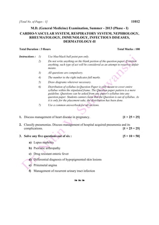 [Total No. of Pages : 1] 11012
M.D. (General Medicine) Examination, Summer - 2013 (Phase - I)
CARDIO-VASCULAR SYSTEM, RESPIRATORY SYSTEM, NEPHROLOGY,
RHEUMATOLOGY, IMMUNOLOGY, INFECTIOUS DISEASES,
DERMATOLOGY-II
Total Duration : 3 Hours Total Marks : 100
Instructions : 1) Use blue/black ball point pen only.
2) Do not write anything on the blank portion of the question paper. If written
anything, such type of act will be considered as an attempt to resort to unfair
means.
3) All questions are compulsory.
4) The number to the right indicates full marks.
5) Draw diagrams wherever necessary.
6) Distribution of syllabus in Question Paper is only meant to cover entire
syllabus within the stipulated frame. The Question paper pattern is a mere
guideline. Questions can be asked from any paper's syllabus into any
question paper. Students cannot claim that the Question is out of syllabus. As
it is only for the placement sake, the distribution has been done.
7) Use a common answerbook for all sections.
1. Discuss management of heart disease in pregnancy. [1 × 25 = 25]
2. Classify pneumonias. Discuss management of hospital acquired pneumonia and its
complications. [1 × 25 = 25]
3. Solve any five questions out of six : [5 × 10 = 50]
a) Lupus nephritis
b) Psoriatic arthropathy
c) Drug resistant enteric fever
d) Differential diagnosis of hypopigmented skin lesions
e) Prinzmetal angina
f) Management of recurrent urinary tract infection
❧ ❧ ❧
 