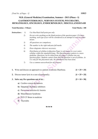 [Total No. of Pages : 1] 11013
M.D. (General Medicine) Examination, Summer - 2013 (Phase - I)
GASTROENTEROLOGY, NERVOUS SYSTEM, PSYCHIATRY,
HEMATOLOGY, ONCOLOGY, ENDOCRINOLOGY, MISCELLANEOUS-III
Total Duration : 3 Hours Total Marks : 100
Instructions : 1) Use blue/black ball point pen only.
2) Do not write anything on the blank portion of the question paper. If written
anything, such type of act will be considered as an attempt to resort to unfair
means.
3) All questions are compulsory.
4) The number to the right indicates full marks.
5) Draw diagrams wherever necessary.
6) Distribution of syllabus in Question Paper is only meant to cover entire
syllabus within the stipulated frame. The Question paper pattern is a mere
guideline. Questions can be asked from any paper's syllabus into any
question paper. Students cannot claim that the Question is out of syllabus. As
it is only for the placement sake, the distribution has been done.
7) Use a common answerbook for all sections.
1. Write and discuss an approach to a patient of chronic Diarrhoea. [1 × 25 = 25]
2. Discuss tumor lysis in a case of malignancy. [1 × 25 = 25]
3. Solve any five questions out of six : [5 × 10 = 50]
a) Cerebro-venous thrombosis
b) Dipeptidyl Peptidase inhibitors
c) Parvovirus infection & Anemia
d) Munchhausen Syndrome
e) PET CT Brain in medicine
f) Thyroidits
❧ ❧ ❧
 