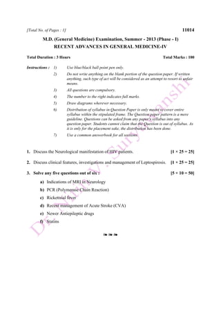 [Total No. of Pages : 1] 11014
M.D. (General Medicine) Examination, Summer - 2013 (Phase - I)
RECENT ADVANCES IN GENERAL MEDICINE-IV
Total Duration : 3 Hours Total Marks : 100
Instructions : 1) Use blue/black ball point pen only.
2) Do not write anything on the blank portion of the question paper. If written
anything, such type of act will be considered as an attempt to resort to unfair
means.
3) All questions are compulsory.
4) The number to the right indicates full marks.
5) Draw diagrams wherever necessary.
6) Distribution of syllabus in Question Paper is only meant to cover entire
syllabus within the stipulated frame. The Question paper pattern is a mere
guideline. Questions can be asked from any paper's syllabus into any
question paper. Students cannot claim that the Question is out of syllabus. As
it is only for the placement sake, the distribution has been done.
7) Use a common answerbook for all sections.
1. Discuss the Neurological manifestation of HIV patients. [1 × 25 = 25]
2. Discuss clinical features, investigations and management of Leptospirosis. [1 × 25 = 25]
3. Solve any five questions out of six : [5 × 10 = 50]
a) Indications of MRI in Neurology
b) PCR (Polymerase Chain Reaction)
c) Rickettsial fever
d) Recent management of Acute Stroke (CVA)
e) Newer Antiepileptic drugs
f) Statins
❧ ❧ ❧
 