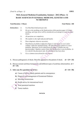 [Total No. of Pages : 1] 11011
M.D. (General Medicine) Examination, Summer - 2012 (Phase - I)
BASIC SCIENCES IN GENERAL MEDICINE, GENETICS AND
NUTRITION-I
Total Duration : 3 Hours Total Marks : 100
Instructions : 1) Use blue/black ball point pen only.
2) Do not write anything on the blank portion of the question paper. If written
anything, such type of act will be considered as an attempt to resort to unfair
means.
3) All questions are compulsory.
4) The number to the right indicates full marks.
5) Draw diagrams wherever necessary.
6) Distribution of syllabus in Question Paper is only meant to cover entire
syllabus within the stipulated frame. The Question paper pattern is a mere
guideline. Questions can be asked from any paper's syllabus into any
question paper. Students cannot claim that the Question is out of syllabus. As
it is only for the placement sake, the distribution has been done.
7) Use a common answerbook for all sections.
1. Discuss pathogenesis of shock. Describe approach to the patient of shock. [1 × 25 = 25]
2. Discuss normal acid-base homeostasis and different types of acid-base abnormalities. [1 ×
25 = 25]
3. Solve any five questions out of six : [5 × 10 = 50]
a) Causes of falls in elderly patients and its consequences
b) Diagnosis and management of Gestational Diabetes
c) Microbial bioterrorism
d) Health advice for international travel
e) Total parenteral nutrition
f) Tumor markers
❧ ❧ ❧
 