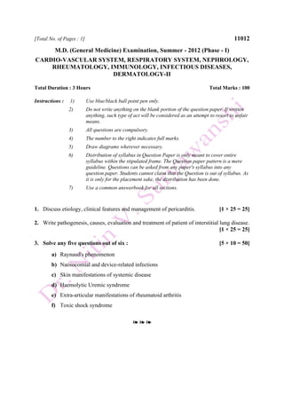 [Total No. of Pages : 1] 11012
M.D. (General Medicine) Examination, Summer - 2012 (Phase - I)
CARDIO-VASCULAR SYSTEM, RESPIRATORY SYSTEM, NEPHROLOGY,
RHEUMATOLOGY, IMMUNOLOGY, INFECTIOUS DISEASES,
DERMATOLOGY-II
Total Duration : 3 Hours Total Marks : 100
Instructions : 1) Use blue/black ball point pen only.
2) Do not write anything on the blank portion of the question paper. If written
anything, such type of act will be considered as an attempt to resort to unfair
means.
3) All questions are compulsory.
4) The number to the right indicates full marks.
5) Draw diagrams wherever necessary.
6) Distribution of syllabus in Question Paper is only meant to cover entire
syllabus within the stipulated frame. The Question paper pattern is a mere
guideline. Questions can be asked from any paper's syllabus into any
question paper. Students cannot claim that the Question is out of syllabus. As
it is only for the placement sake, the distribution has been done.
7) Use a common answerbook for all sections.
1. Discuss etiology, clinical features and management of pericarditis. [1 × 25 = 25]
2. Write pathogenesis, causes, evaluation and treatment of patient of interstitial lung disease.
[1 × 25 = 25]
3. Solve any five questions out of six : [5 × 10 = 50]
a) Raynaud's phenomenon
b) Naosocomial and device-related infections
c) Skin manifestations of systemic disease
d) Haemolytic Uremic syndrome
e) Extra-articular manifestations of rheumatoid arthritis
f) Toxic shock syndrome
❧ ❧ ❧
 