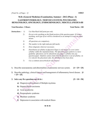 [Total No. of Pages : 1] 11013
M.D. (General Medicine) Examination, Summer - 2012 (Phase - I)
GASTROENTEROLOGY, NERVOUS SYSTEM, PSYCHIATRY,
HEMATOLOGY, ONCOLOGY, ENDOCRINOLOGY, MISCELLANEOUS-III
Total Duration : 3 Hours Total Marks : 100
Instructions : 1) Use blue/black ball point pen only.
2) Do not write anything on the blank portion of the question paper. If written
anything, such type of act will be considered as an attempt to resort to unfair
means.
3) All questions are compulsory.
4) The number to the right indicates full marks.
5) Draw diagrams wherever necessary.
6) Distribution of syllabus in Question Paper is only meant to cover entire
syllabus within the stipulated frame. The Question paper pattern is a mere
guideline. Questions can be asked from any paper's syllabus into any
question paper. Students cannot claim that the Question is out of syllabus. As
it is only for the placement sake, the distribution has been done.
7) Use a common answerbook for all sections.
1. Describe neuroanatomy and abnormalities of autonomic nervous system. [1 × 25 = 25]
2. Describe pathology, clinical features and management of inflammatory bowel disease. [1
× 25 = 25]
3. Solve any five questions out of six : [5 × 10 = 50]
a) Diagnosis and treatment of Multiple myeloma
b) Hepatocellular carcinoma
c) Acute porphyrias
d) Paraneoplastic syndrome
e) Sheehans syndrome
f) Depression in association with medical illness
❧ ❧ ❧
 