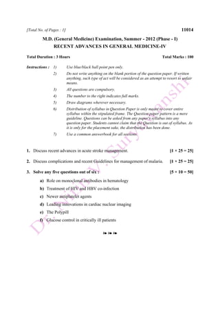 [Total No. of Pages : 1] 11014
M.D. (General Medicine) Examination, Summer - 2012 (Phase - I)
RECENT ADVANCES IN GENERAL MEDICINE-IV
Total Duration : 3 Hours Total Marks : 100
Instructions : 1) Use blue/black ball point pen only.
2) Do not write anything on the blank portion of the question paper. If written
anything, such type of act will be considered as an attempt to resort to unfair
means.
3) All questions are compulsory.
4) The number to the right indicates full marks.
5) Draw diagrams wherever necessary.
6) Distribution of syllabus in Question Paper is only meant to cover entire
syllabus within the stipulated frame. The Question paper pattern is a mere
guideline. Questions can be asked from any paper's syllabus into any
question paper. Students cannot claim that the Question is out of syllabus. As
it is only for the placement sake, the distribution has been done.
7) Use a common answerbook for all sections.
1. Discuss recent advances in acute stroke management. [1 × 25 = 25]
2. Discuss complications and recent Guidelines for management of malaria. [1 × 25 = 25]
3. Solve any five questions out of six : [5 × 10 = 50]
a) Role on monoclonal antibodies in hematology
b) Treatment of HIV and HBV co-infection
c) Newer antiplatelet agents
d) Leading innovations in cardiac nuclear imaging
e) The Polypill
f) Glucose control in critically ill patients
❧ ❧ ❧
 