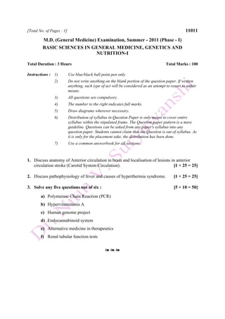 [Total No. of Pages : 1] 11011
M.D. (General Medicine) Examination, Summer - 2011 (Phase - I)
BASIC SCIENCES IN GENERAL MEDICINE, GENETICS AND
NUTRITION-I
Total Duration : 3 Hours Total Marks : 100
Instructions : 1) Use blue/black ball point pen only.
2) Do not write anything on the blank portion of the question paper. If written
anything, such type of act will be considered as an attempt to resort to unfair
means.
3) All questions are compulsory.
4) The number to the right indicates full marks.
5) Draw diagrams wherever necessary.
6) Distribution of syllabus in Question Paper is only meant to cover entire
syllabus within the stipulated frame. The Question paper pattern is a mere
guideline. Questions can be asked from any paper's syllabus into any
question paper. Students cannot claim that the Question is out of syllabus. As
it is only for the placement sake, the distribution has been done.
7) Use a common answerbook for all sections.
1. Discuss anatomy of Anterior circulation in brain and localisation of lesions in anterior
circulation stroke (Carotid System Circulation). [1 × 25 = 25]
2. Discuss pathophysiology of fever and causes of hyperthermia syndrome. [1 × 25 = 25]
3. Solve any five questions out of six : [5 × 10 = 50]
a) Polymerase Chain Reaction (PCR)
b) Hypervitaminosis A
c) Human genome project
d) Endocannabinoid system
e) Alternative medicine in therapeutics
f) Renal tubular function tests
❧ ❧ ❧
 