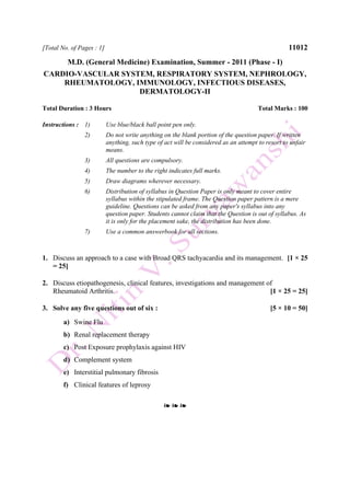 [Total No. of Pages : 1] 11012
M.D. (General Medicine) Examination, Summer - 2011 (Phase - I)
CARDIO-VASCULAR SYSTEM, RESPIRATORY SYSTEM, NEPHROLOGY,
RHEUMATOLOGY, IMMUNOLOGY, INFECTIOUS DISEASES,
DERMATOLOGY-II
Total Duration : 3 Hours Total Marks : 100
Instructions : 1) Use blue/black ball point pen only.
2) Do not write anything on the blank portion of the question paper. If written
anything, such type of act will be considered as an attempt to resort to unfair
means.
3) All questions are compulsory.
4) The number to the right indicates full marks.
5) Draw diagrams wherever necessary.
6) Distribution of syllabus in Question Paper is only meant to cover entire
syllabus within the stipulated frame. The Question paper pattern is a mere
guideline. Questions can be asked from any paper's syllabus into any
question paper. Students cannot claim that the Question is out of syllabus. As
it is only for the placement sake, the distribution has been done.
7) Use a common answerbook for all sections.
1. Discuss an approach to a case with Broad QRS tachyacardia and its management. [1 × 25
= 25]
2. Discuss etiopathogenesis, clinical features, investigations and management of
Rheumatoid Arthritis. [1 × 25 = 25]
3. Solve any five questions out of six : [5 × 10 = 50]
a) Swine Flu
b) Renal replacement therapy
c) Post Exposure prophylaxis against HIV
d) Complement system
e) Interstitial pulmonary fibrosis
f) Clinical features of leprosy
❧ ❧ ❧
 