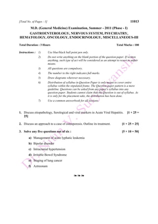 [Total No. of Pages : 1] 11013
M.D. (General Medicine) Examination, Summer - 2011 (Phase - I)
GASTROENTEROLOGY, NERVOUS SYSTEM, PSYCHIATRY,
HEMATOLOGY, ONCOLOGY, ENDOCRINOLOGY, MISCELLANEOUS-III
Total Duration : 3 Hours Total Marks : 100
Instructions : 1) Use blue/black ball point pen only.
2) Do not write anything on the blank portion of the question paper. If written
anything, such type of act will be considered as an attempt to resort to unfair
means.
3) All questions are compulsory.
4) The number to the right indicates full marks.
5) Draw diagrams wherever necessary.
6) Distribution of syllabus in Question Paper is only meant to cover entire
syllabus within the stipulated frame. The Question paper pattern is a mere
guideline. Questions can be asked from any paper's syllabus into any
question paper. Students cannot claim that the Question is out of syllabus. As
it is only for the placement sake, the distribution has been done.
7) Use a common answerbook for all sections.
1. Discuss etiopathology, Serological and viral markers in Acute Viral Hepatitis. [1 × 25 =
25]
2. Discuss an approach to a case of osteoporosis. Outline its treatment. [1 × 25 = 25]
3. Solve any five questions out of six : [5 × 10 = 50]
a) Management of acute lyphatic leukemia
b) Bipolar disorder
c) Intracranial hypertension
d) Irritable Bowel Syndrome
e) Staging of lung cancer
f) Aztreonam
❧ ❧ ❧
 