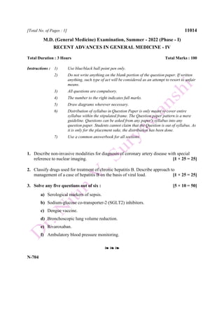 [Total No. of Pages : 1] 11014
M.D. (General Medicine) Examination, Summer - 2022 (Phase - I)
RECENT ADVANCES IN GENERAL MEDICINE - IV
Total Duration : 3 Hours Total Marks : 100
Instructions : 1) Use blue/black ball point pen only.
2) Do not write anything on the blank portion of the question paper. If written
anything, such type of act will be considered as an attempt to resort to unfair
means.
3) All questions are compulsory.
4) The number to the right indicates full marks.
5) Draw diagrams wherever necessary.
6) Distribution of syllabus in Question Paper is only meant to cover entire
syllabus within the stipulated frame. The Question paper pattern is a mere
guideline. Questions can be asked from any paper's syllabus into any
question paper. Students cannot claim that the Question is out of syllabus. As
it is only for the placement sake, the distribution has been done.
7) Use a common answerbook for all sections.
1. Describe non-invasive modalities for diagnosis of coronary artery disease with special
reference to nuclear imaging. [1 × 25 = 25]
2. Classify drugs used for treatment of chronic hepatitis B. Describe approach to
management of a case of hepatitis B on the basis of viral load. [1 × 25 = 25]
3. Solve any five questions out of six : [5 × 10 = 50]
a) Serological markers of sepsis.
b) Sodium-glucose co-transporter-2 (SGLT2) inhibitors.
c) Dengue vaccine.
d) Bronchoscopic lung volume reduction.
e) Rivaroxaban.
f) Ambulatory blood pressure monitoring.
❧ ❧ ❧
N-704
 