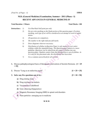 [Total No. of Pages : 1] 11014
M.D. (General Medicine) Examination, Summer - 2011 (Phase - I)
RECENT ADVANCES IN GENERAL MEDICINE-IV
Total Duration : 3 Hours Total Marks : 100
Instructions : 1) Use blue/black ball point pen only.
2) Do not write anything on the blank portion of the question paper. If written
anything, such type of act will be considered as an attempt to resort to unfair
means.
3) All questions are compulsory.
4) The number to the right indicates full marks.
5) Draw diagrams wherever necessary.
6) Distribution of syllabus in Question Paper is only meant to cover entire
syllabus within the stipulated frame. The Question paper pattern is a mere
guideline. Questions can be asked from any paper's syllabus into any
question paper. Students cannot claim that the Question is out of syllabus. As
it is only for the placement sake, the distribution has been done.
7) Use a common answerbook for all sections.
1. Discuss pathophysiological basis of therapeutic intervention of Incretin Hormone. [1 × 25
= 25]
2. Discuss "Lung as an endocrine organ". [1 × 25 = 25]
3. Solve any five questions out of six : [5 × 10 = 50]
a) Drug eluting stents
b) Drug resistance in malaria
c) Vaccination in adulthood
d) Gene silencing (Epigenetics)
e) Magnetic Resonance Imaging (MRI) in spinal cord disorders
f) Nano particles- emerging use in medicine
❧ ❧ ❧
 