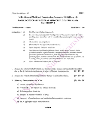 [Total No. of Pages : 1] 11011
M.D. (General Medicine) Examination, Summer - 2010 (Phase - I)
BASIC SCIENCES IN GENERAL MEDICINE, GENETICS AND
NUTRITION-I
Total Duration : 3 Hours Total Marks : 100
Instructions : 1) Use blue/black ball point pen only.
2) Do not write anything on the blank portion of the question paper. If written
anything, such type of act will be considered as an attempt to resort to unfair
means.
3) All questions are compulsory.
4) The number to the right indicates full marks.
5) Draw diagrams wherever necessary.
6) Distribution of syllabus in Question Paper is only meant to cover entire
syllabus within the stipulated frame. The Question paper pattern is a mere
guideline. Questions can be asked from any paper's syllabus into any
question paper. Students cannot claim that the Question is out of syllabus. As
it is only for the placement sake, the distribution has been done.
7) Use a common answerbook for all sections.
1. Discuss the structure of chromatin and chromosomes. Discuss various related disorders
due to the deviations in number and structure of human chromosomes. [1 × 25 = 25]
2. Discuss the role of enteral and parenteral therapy in clinical medicine. [1 × 25 = 25]
3. Solve any five questions out of six : [5 × 10 = 50]
a) Anion gap and its significance
b) Vitamin B12 absorption and related disorders
c) Pulmonary function tests
d) Process in pharmacokinetics of drug
e) Anatomy of mediastinum and mediastinal compression syndrome
f) HLA typing for organ transplantation
❧ ❧ ❧
 