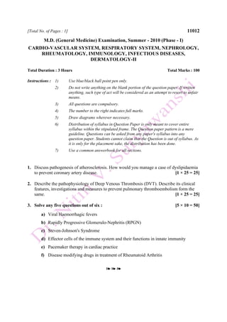 [Total No. of Pages : 1] 11012
M.D. (General Medicine) Examination, Summer - 2010 (Phase - I)
CARDIO-VASCULAR SYSTEM, RESPIRATORY SYSTEM, NEPHROLOGY,
RHEUMATOLOGY, IMMUNOLOGY, INFECTIOUS DISEASES,
DERMATOLOGY-II
Total Duration : 3 Hours Total Marks : 100
Instructions : 1) Use blue/black ball point pen only.
2) Do not write anything on the blank portion of the question paper. If written
anything, such type of act will be considered as an attempt to resort to unfair
means.
3) All questions are compulsory.
4) The number to the right indicates full marks.
5) Draw diagrams wherever necessary.
6) Distribution of syllabus in Question Paper is only meant to cover entire
syllabus within the stipulated frame. The Question paper pattern is a mere
guideline. Questions can be asked from any paper's syllabus into any
question paper. Students cannot claim that the Question is out of syllabus. As
it is only for the placement sake, the distribution has been done.
7) Use a common answerbook for all sections.
1. Discuss pathogenesis of atherosclerosis. How would you manage a case of dyslipidaemia
to prevent coronary artery disease. [1 × 25 = 25]
2. Describe the pathophysiology of Deep Venous Thrombosis (DVT). Describe its clinical
features, investigations and measures to prevent pulmonary thromboembolism form the
same. [1 × 25 = 25]
3. Solve any five questions out of six : [5 × 10 = 50]
a) Viral Haemorrhagic fevers
b) Rapidly Progressive Glomerulo-Nephritis (RPGN)
c) Steven-Johnson's Syndrome
d) Effector cells of the immune system and their functions in innate immunity
e) Pacemaker therapy in cardiac practice
f) Disease modifying drugs in treatment of Rheumatoid Arthritis
❧ ❧ ❧
 