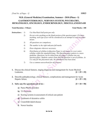 [Total No. of Pages : 1] 11013
M.D. (General Medicine) Examination, Summer - 2010 (Phase - I)
GASTROENTEROLOGY, NERVOUS SYSTEM, PSYCHIATRY,
HEMATOLOGY, ONCOLOGY, ENDOCRINOLOGY, MISCELLANEOUS-III
Total Duration : 3 Hours Total Marks : 100
Instructions : 1) Use blue/black ball point pen only.
2) Do not write anything on the blank portion of the question paper. If written
anything, such type of act will be considered as an attempt to resort to unfair
means.
3) All questions are compulsory.
4) The number to the right indicates full marks.
5) Draw diagrams wherever necessary.
6) Distribution of syllabus in Question Paper is only meant to cover entire
syllabus within the stipulated frame. The Question paper pattern is a mere
guideline. Questions can be asked from any paper's syllabus into any
question paper. Students cannot claim that the Question is out of syllabus. As
it is only for the placement sake, the distribution has been done.
7) Use a common answerbook for all sections.
1. Discuss the clinical features, staging diagnosis and management for Acute Myeloid
Leukemia. [1 × 25 = 25]
2. Describe pathophysiology, clinical features, complications and management for Acute
Hepatic failure. [1 × 25 = 25]
3. Solve any five questions out of six : [5 × 10 = 50]
a) Panic-Phobic disorders
b) T3-Toxicosis
c) Scoring systems in assessment of critical care patient
d) Treatment of ulcerative colitis
e) Creutzfeldt-Jakob disease
f) Newer Insulins
❧ ❧ ❧
 