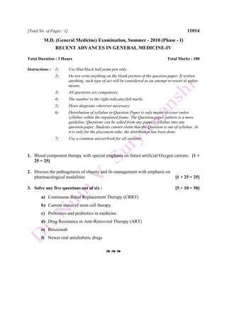 [Total No. of Pages : 1] 11014
M.D. (General Medicine) Examination, Summer - 2010 (Phase - I)
RECENT ADVANCES IN GENERAL MEDICINE-IV
Total Duration : 3 Hours Total Marks : 100
Instructions : 1) Use blue/black ball point pen only.
2) Do not write anything on the blank portion of the question paper. If written
anything, such type of act will be considered as an attempt to resort to unfair
means.
3) All questions are compulsory.
4) The number to the right indicates full marks.
5) Draw diagrams wherever necessary.
6) Distribution of syllabus in Question Paper is only meant to cover entire
syllabus within the stipulated frame. The Question paper pattern is a mere
guideline. Questions can be asked from any paper's syllabus into any
question paper. Students cannot claim that the Question is out of syllabus. As
it is only for the placement sake, the distribution has been done.
7) Use a common answerbook for all sections.
1. Blood component therapy with special emphasis on future artificial Oxygen carriers. [1 ×
25 = 25]
2. Discuss the pathogenesis of obesity and its management with emphasis on
pharmacological modalities [1 × 25 = 25]
3. Solve any five questions out of six : [5 × 10 = 50]
a) Continuous Renal Replacement Therapy (CRRT)
b) Current status of stem cell therapy
c) Prebiotics and probiotics in medicine
d) Drug Resistance in Anti-Retroviral Therapy (ART)
e) Rituximab
f) Newer oral antidiabetic drugs
❧ ❧ ❧
 