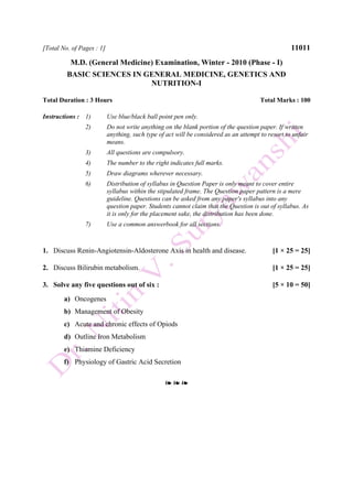 [Total No. of Pages : 1] 11011
M.D. (General Medicine) Examination, Winter - 2010 (Phase - I)
BASIC SCIENCES IN GENERAL MEDICINE, GENETICS AND
NUTRITION-I
Total Duration : 3 Hours Total Marks : 100
Instructions : 1) Use blue/black ball point pen only.
2) Do not write anything on the blank portion of the question paper. If written
anything, such type of act will be considered as an attempt to resort to unfair
means.
3) All questions are compulsory.
4) The number to the right indicates full marks.
5) Draw diagrams wherever necessary.
6) Distribution of syllabus in Question Paper is only meant to cover entire
syllabus within the stipulated frame. The Question paper pattern is a mere
guideline. Questions can be asked from any paper's syllabus into any
question paper. Students cannot claim that the Question is out of syllabus. As
it is only for the placement sake, the distribution has been done.
7) Use a common answerbook for all sections.
1. Discuss Renin-Angiotensin-Aldosterone Axis in health and disease. [1 × 25 = 25]
2. Discuss Bilirubin metabolism. [1 × 25 = 25]
3. Solve any five questions out of six : [5 × 10 = 50]
a) Oncogenes
b) Management of Obesity
c) Acute and chronic effects of Opiods
d) Outline Iron Metabolism
e) Thiamine Deficiency
f) Physiology of Gastric Acid Secretion
❧ ❧ ❧
 
