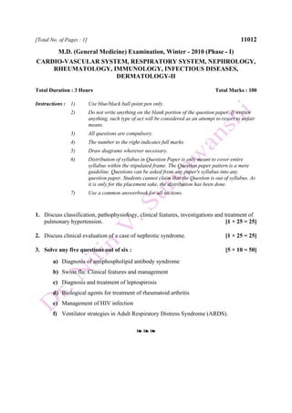 [Total No. of Pages : 1] 11012
M.D. (General Medicine) Examination, Winter - 2010 (Phase - I)
CARDIO-VASCULAR SYSTEM, RESPIRATORY SYSTEM, NEPHROLOGY,
RHEUMATOLOGY, IMMUNOLOGY, INFECTIOUS DISEASES,
DERMATOLOGY-II
Total Duration : 3 Hours Total Marks : 100
Instructions : 1) Use blue/black ball point pen only.
2) Do not write anything on the blank portion of the question paper. If written
anything, such type of act will be considered as an attempt to resort to unfair
means.
3) All questions are compulsory.
4) The number to the right indicates full marks.
5) Draw diagrams wherever necessary.
6) Distribution of syllabus in Question Paper is only meant to cover entire
syllabus within the stipulated frame. The Question paper pattern is a mere
guideline. Questions can be asked from any paper's syllabus into any
question paper. Students cannot claim that the Question is out of syllabus. As
it is only for the placement sake, the distribution has been done.
7) Use a common answerbook for all sections.
1. Discuss classification, pathophysiology, clinical features, investigations and treatment of
pulmonary hypertension. [1 × 25 = 25]
2. Discuss clinical evaluation of a case of nephrotic syndrome. [1 × 25 = 25]
3. Solve any five questions out of six : [5 × 10 = 50]
a) Diagnosis of antiphospholipid antibody syndrome
b) Swine flu: Clinical features and management
c) Diagnosis and treatment of leptospirosis
d) Biological agents for treatment of rheumatoid arthritis
e) Management of HIV infection
f) Ventilator strategies in Adult Respiratory Distress Syndrome (ARDS).
❧ ❧ ❧
 
