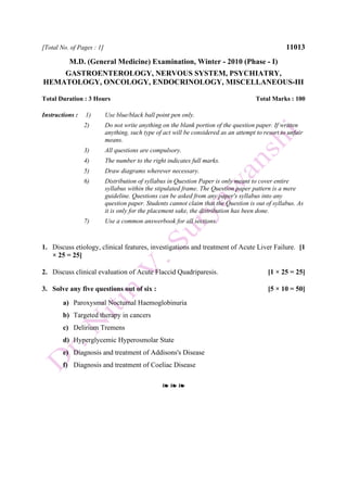 [Total No. of Pages : 1] 11013
M.D. (General Medicine) Examination, Winter - 2010 (Phase - I)
GASTROENTEROLOGY, NERVOUS SYSTEM, PSYCHIATRY,
HEMATOLOGY, ONCOLOGY, ENDOCRINOLOGY, MISCELLANEOUS-III
Total Duration : 3 Hours Total Marks : 100
Instructions : 1) Use blue/black ball point pen only.
2) Do not write anything on the blank portion of the question paper. If written
anything, such type of act will be considered as an attempt to resort to unfair
means.
3) All questions are compulsory.
4) The number to the right indicates full marks.
5) Draw diagrams wherever necessary.
6) Distribution of syllabus in Question Paper is only meant to cover entire
syllabus within the stipulated frame. The Question paper pattern is a mere
guideline. Questions can be asked from any paper's syllabus into any
question paper. Students cannot claim that the Question is out of syllabus. As
it is only for the placement sake, the distribution has been done.
7) Use a common answerbook for all sections.
1. Discuss etiology, clinical features, investigations and treatment of Acute Liver Failure. [1
× 25 = 25]
2. Discuss clinical evaluation of Acute Flaccid Quadriparesis. [1 × 25 = 25]
3. Solve any five questions out of six : [5 × 10 = 50]
a) Paroxysmal Nocturnal Haemoglobinuria
b) Targeted therapy in cancers
c) Delirium Tremens
d) Hyperglycemic Hyperosmolar State
e) Diagnosis and treatment of Addisons's Disease
f) Diagnosis and treatment of Coeliac Disease
❧ ❧ ❧
 