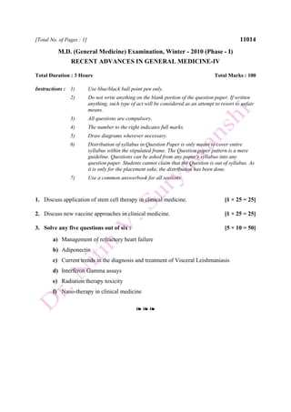 [Total No. of Pages : 1] 11014
M.D. (General Medicine) Examination, Winter - 2010 (Phase - I)
RECENT ADVANCES IN GENERAL MEDICINE-IV
Total Duration : 3 Hours Total Marks : 100
Instructions : 1) Use blue/black ball point pen only.
2) Do not write anything on the blank portion of the question paper. If written
anything, such type of act will be considered as an attempt to resort to unfair
means.
3) All questions are compulsory.
4) The number to the right indicates full marks.
5) Draw diagrams wherever necessary.
6) Distribution of syllabus in Question Paper is only meant to cover entire
syllabus within the stipulated frame. The Question paper pattern is a mere
guideline. Questions can be asked from any paper's syllabus into any
question paper. Students cannot claim that the Question is out of syllabus. As
it is only for the placement sake, the distribution has been done.
7) Use a common answerbook for all sections.
1. Discuss application of stem cell therapy in clinical medicine. [1 × 25 = 25]
2. Discuss new vaccine approaches in clinical medicine. [1 × 25 = 25]
3. Solve any five questions out of six : [5 × 10 = 50]
a) Management of refractory heart failure
b) Adiponectin
c) Current trends in the diagnosis and treatment of Visceral Leishmaniasis
d) Interferon Gamma assays
e) Radiation therapy toxicity
f) Nano-therapy in clinical medicine
❧ ❧ ❧
 