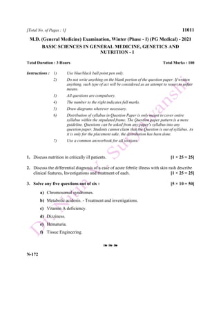 [Total No. of Pages : 1] 11011
M.D. (General Medicine) Examination, Winter (Phase - I) (PG Medical) - 2021
BASIC SCIENCES IN GENERAL MEDICINE, GENETICS AND
NUTRITION - I
Total Duration : 3 Hours Total Marks : 100
Instructions : 1) Use blue/black ball point pen only.
2) Do not write anything on the blank portion of the question paper. If written
anything, such type of act will be considered as an attempt to resort to unfair
means.
3) All questions are compulsory.
4) The number to the right indicates full marks.
5) Draw diagrams wherever necessary.
6) Distribution of syllabus in Question Paper is only meant to cover entire
syllabus within the stipulated frame. The Question paper pattern is a mere
guideline. Questions can be asked from any paper's syllabus into any
question paper. Students cannot claim that the Question is out of syllabus. As
it is only for the placement sake, the distribution has been done.
7) Use a common answerbook for all sections.
1. Discuss nutrition in critically ill patients. [1 × 25 = 25]
2. Discuss the differential diagnosis of a case of acute febrile illness with skin rash describe
clinical features, Investigations and treatment of each. [1 × 25 = 25]
3. Solve any five questions out of six : [5 × 10 = 50]
a) Chromosomal syndromes.
b) Metabolic acidosis. - Treatment and investigations.
c) Vitamin A deficiency.
d) Dizziness.
e) Hematuria.
f) Tissue Engineering.
❧ ❧ ❧
N-172
 