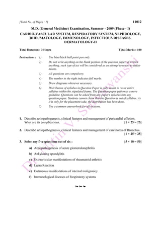 [Total No. of Pages : 1] 11012
M.D. (General Medicine) Examination, Summer - 2009 (Phase - I)
CARDIO-VASCULAR SYSTEM, RESPIRATORY SYSTEM, NEPHROLOGY,
RHEUMATOLOGY, IMMUNOLOGY, INFECTIOUS DISEASES,
DERMATOLOGY-II
Total Duration : 3 Hours Total Marks : 100
Instructions : 1) Use blue/black ball point pen only.
2) Do not write anything on the blank portion of the question paper. If written
anything, such type of act will be considered as an attempt to resort to unfair
means.
3) All questions are compulsory.
4) The number to the right indicates full marks.
5) Draw diagrams wherever necessary.
6) Distribution of syllabus in Question Paper is only meant to cover entire
syllabus within the stipulated frame. The Question paper pattern is a mere
guideline. Questions can be asked from any paper's syllabus into any
question paper. Students cannot claim that the Question is out of syllabus. As
it is only for the placement sake, the distribution has been done.
7) Use a common answerbook for all sections.
1. Describe aetiopathogenesis, clinical features and management of pericardial effusion.
What are its complications. [1 × 25 = 25]
2. Describe aetiopathogenesis, clinical features and management of carcinoma of Bronchus.
[1 × 25 = 25]
3. Solve any five questions out of six : [5 × 10 = 50]
a) Aetiopathogenesis of acute glomerulonephritis
b) Ankylosing spondylitis
c) Extraarticular manifestations of rheumatoid arthritis
d) Lepra Reaction
e) Cutaneous manifestations of internal malignancy
f) Immunological diseases of Respiratory systems
❧ ❧ ❧
 