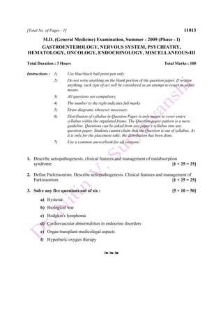 [Total No. of Pages : 1] 11013
M.D. (General Medicine) Examination, Summer - 2009 (Phase - I)
GASTROENTEROLOGY, NERVOUS SYSTEM, PSYCHIATRY,
HEMATOLOGY, ONCOLOGY, ENDOCRINOLOGY, MISCELLANEOUS-III
Total Duration : 3 Hours Total Marks : 100
Instructions : 1) Use blue/black ball point pen only.
2) Do not write anything on the blank portion of the question paper. If written
anything, such type of act will be considered as an attempt to resort to unfair
means.
3) All questions are compulsory.
4) The number to the right indicates full marks.
5) Draw diagrams wherever necessary.
6) Distribution of syllabus in Question Paper is only meant to cover entire
syllabus within the stipulated frame. The Question paper pattern is a mere
guideline. Questions can be asked from any paper's syllabus into any
question paper. Students cannot claim that the Question is out of syllabus. As
it is only for the placement sake, the distribution has been done.
7) Use a common answerbook for all sections.
1. Describe aetiopathogenesis, clinical features and management of malabsorption
syndrome. [1 × 25 = 25]
2. Define Parkinsonism. Describe aetiopathogenesis. Clinical features and management of
Parkinsonism. [1 × 25 = 25]
3. Solve any five questions out of six : [5 × 10 = 50]
a) Hysteria
b) Biological war
c) Hodgkin's lymphoma
d) Cardiovascular abnormalities in endocrine disorders
e) Organ transplant-medicolegal aspects
f) Hyperbaric oxygen therapy
❧ ❧ ❧
 