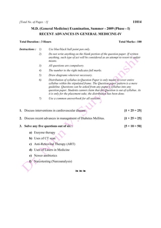 [Total No. of Pages : 1] 11014
M.D. (General Medicine) Examination, Summer - 2009 (Phase - I)
RECENT ADVANCES IN GENERAL MEDICINE-IV
Total Duration : 3 Hours Total Marks : 100
Instructions : 1) Use blue/black ball point pen only.
2) Do not write anything on the blank portion of the question paper. If written
anything, such type of act will be considered as an attempt to resort to unfair
means.
3) All questions are compulsory.
4) The number to the right indicates full marks.
5) Draw diagrams wherever necessary.
6) Distribution of syllabus in Question Paper is only meant to cover entire
syllabus within the stipulated frame. The Question paper pattern is a mere
guideline. Questions can be asked from any paper's syllabus into any
question paper. Students cannot claim that the Question is out of syllabus. As
it is only for the placement sake, the distribution has been done.
7) Use a common answerbook for all sections.
1. Discuss interventions in cardiovascular disease. [1 × 25 = 25]
2. Discuss recent advances in management of Diabetes Mellitus. [1 × 25 = 25]
3. Solve any five questions out of six : [5 × 10 = 50]
a) Enzyme therapy
b) Uses of CT scan
c) Anti-Retroviral Therapy (ART)
d) Uses of Lasers in Medicine
e) Newer antibiotics
f) Narcotesting (Narcoanalysis)
❧ ❧ ❧
 