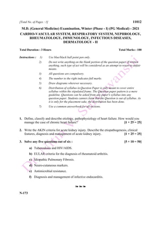 [Total No. of Pages : 1] 11012
M.D. (General Medicine) Examination, Winter (Phase - I) (PG Medical) - 2021
CARDIO-VASCULAR SYSTEM, RESPIRATORY SYSTEM, NEPHROLOGY,
RHEUMATOLOGY, IMMUNOLOGY, INFECTIOUS DISEASES,
DERMATOLOGY - II
Total Duration : 3 Hours Total Marks : 100
Instructions : 1) Use blue/black ball point pen only.
2) Do not write anything on the blank portion of the question paper. If written
anything, such type of act will be considered as an attempt to resort to unfair
means.
3) All questions are compulsory.
4) The number to the right indicates full marks.
5) Draw diagrams wherever necessary.
6) Distribution of syllabus in Question Paper is only meant to cover entire
syllabus within the stipulated frame. The Question paper pattern is a mere
guideline. Questions can be asked from any paper's syllabus into any
question paper. Students cannot claim that the Question is out of syllabus. As
it is only for the placement sake, the distribution has been done.
7) Use a common answerbook for all sections.
1. Define, classify and describe etiology, pathophysiology of heart failure. How would you
manage the case of chronic heart failure? [1 × 25 = 25]
2. Write the AKIN criteria for acute kidney injury. Describe the etiopathogenesis, clinical
features, diagnosis and management of acute kidney injury. [1 × 25 = 25]
3. Solve any five questions out of six : [5 × 10 = 50]
a) Tuberculosis and HIV/AIDS.
b) EULAR criteria for the diagnosis of rheumatoid arthritis.
c) Idiopathic Pulmonary Fibrosis.
d) Neuro-cutaneous markers.
e) Antimicrobial resistance.
f) Diagnosis and management of infective endocarditis.
❧ ❧ ❧
N-173
 