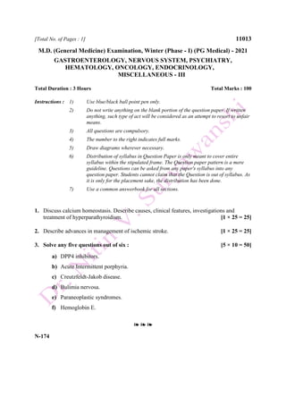 [Total No. of Pages : 1] 11013
M.D. (General Medicine) Examination, Winter (Phase - I) (PG Medical) - 2021
GASTROENTEROLOGY, NERVOUS SYSTEM, PSYCHIATRY,
HEMATOLOGY, ONCOLOGY, ENDOCRINOLOGY,
MISCELLANEOUS - III
Total Duration : 3 Hours Total Marks : 100
Instructions : 1) Use blue/black ball point pen only.
2) Do not write anything on the blank portion of the question paper. If written
anything, such type of act will be considered as an attempt to resort to unfair
means.
3) All questions are compulsory.
4) The number to the right indicates full marks.
5) Draw diagrams wherever necessary.
6) Distribution of syllabus in Question Paper is only meant to cover entire
syllabus within the stipulated frame. The Question paper pattern is a mere
guideline. Questions can be asked from any paper's syllabus into any
question paper. Students cannot claim that the Question is out of syllabus. As
it is only for the placement sake, the distribution has been done.
7) Use a common answerbook for all sections.
1. Discuss calcium homeostasis. Describe causes, clinical features, investigations and
treatment of hyperparathyroidism. [1 × 25 = 25]
2. Describe advances in management of ischemic stroke. [1 × 25 = 25]
3. Solve any five questions out of six : [5 × 10 = 50]
a) DPP4 inhibitors.
b) Acute Intermittent porphyria.
c) Creutzfeldt-Jakob disease.
d) Bulimia nervosa.
e) Paraneoplastic syndromes.
f) Hemoglobin E.
❧ ❧ ❧
N-174
 