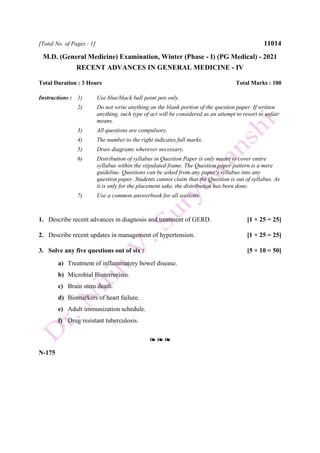 [Total No. of Pages : 1] 11014
M.D. (General Medicine) Examination, Winter (Phase - I) (PG Medical) - 2021
RECENT ADVANCES IN GENERAL MEDICINE - IV
Total Duration : 3 Hours Total Marks : 100
Instructions : 1) Use blue/black ball point pen only.
2) Do not write anything on the blank portion of the question paper. If written
anything, such type of act will be considered as an attempt to resort to unfair
means.
3) All questions are compulsory.
4) The number to the right indicates full marks.
5) Draw diagrams wherever necessary.
6) Distribution of syllabus in Question Paper is only meant to cover entire
syllabus within the stipulated frame. The Question paper pattern is a mere
guideline. Questions can be asked from any paper's syllabus into any
question paper. Students cannot claim that the Question is out of syllabus. As
it is only for the placement sake, the distribution has been done.
7) Use a common answerbook for all sections.
1. Describe recent advances in diagnosis and treatment of GERD. [1 × 25 = 25]
2. Describe recent updates in management of hypertension. [1 × 25 = 25]
3. Solve any five questions out of six : [5 × 10 = 50]
a) Treatment of inflammatory bowel disease.
b) Microbial Bioterrorism.
c) Brain stem death.
d) Biomarkers of heart failure.
e) Adult immunization schedule.
f) Drug resistant tuberculosis.
❧ ❧ ❧
N-175
 
