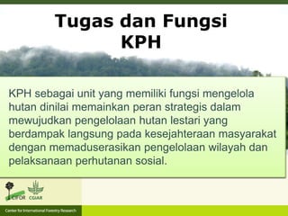 Tugas dan Fungsi
KPH
KPH bertugas melaksanakan pembinaan dan pengawasan,
fasilitasi peningkatan produksi – pasca panen, fasilitasi akses
pembiayaan dan pemasaran, serta memfasilitasi keterlibatan
sektor dan pihak lain pusat maupun daerah untuk
mendukung Pasca Izin.
KPH sebagai unit yang memiliki fungsi mengelola
hutan dinilai memainkan peran strategis dalam
mewujudkan pengelolaan hutan lestari yang
berdampak langsung pada kesejahteraan masyarakat
dengan memaduserasikan pengelolaan wilayah dan
pelaksanaan perhutanan sosial.
 