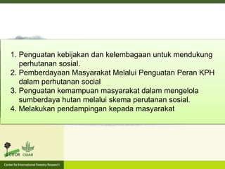 1. Penguatan kebijakan dan kelembagaan untuk mendukung
perhutanan sosial.
2. Pemberdayaan Masyarakat Melalui Penguatan Peran KPH
dalam perhutanan social
3. Penguatan kemampuan masyarakat dalam mengelola
sumberdaya hutan melalui skema perutanan sosial.
4. Melakukan pendampingan kepada masyarakat
 