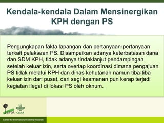 Pengungkapan fakta lapangan dan pertanyaan-pertanyaan
terkait pelaksaan PS. Disampaikan adanya keterbatasan dana
dan SDM KPH, tidak adanya tindaklanjut pendampingan
setelah keluar izin, serta overlap koordinasi dimana pengajuan
PS tidak melalui KPH dan dinas kehutanan namun tiba-tiba
keluar izin dari pusat, dari segi keamanan pun kerap terjadi
kegiatan ilegal di lokasi PS oleh oknum.
Kendala-kendala Dalam Mensinergikan
KPH dengan PS
 