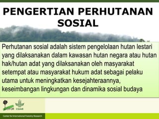 Perhutanan sosial adalah sistem pengelolaan hutan lestari
yang dilaksanakan dalam kawasan hutan negara atau hutan
hak/hutan adat yang dilaksanakan oleh masyarakat
setempat atau masyarakat hukum adat sebagai pelaku
utama untuk meningkatkan kesejahteraannya,
keseimbangan lingkungan dan dinamika sosial budaya
PENGERTIAN PERHUTANAN
SOSIAL
 