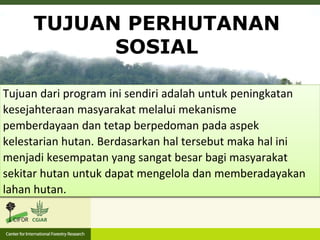 Sesuai dengan Permen LHK Nomor 83 Tahun
2016, Perhutanan Sosial bertujuan untuk
menyelesaikan permasalahan tenurial dan keadilan
bagi masyarakat setempat dan masyarakat hukum
adat yang berada di dalam atau sekitar kawasan
hutan dalam rangka kesejahteraan masyarakat.
TUJUAN PERHUTANAN
SOSIAL
Tujuan dari program ini sendiri adalah untuk peningkatan
kesejahteraan masyarakat melalui mekanisme
pemberdayaan dan tetap berpedoman pada aspek
kelestarian hutan. Berdasarkan hal tersebut maka hal ini
menjadi kesempatan yang sangat besar bagi masyarakat
sekitar hutan untuk dapat mengelola dan memberadayakan
lahan hutan.
 