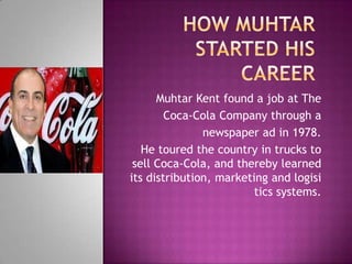 Muhtar Kent found a job at The
Coca-Cola Company through a
newspaper ad in 1978.
He toured the country in trucks to
sell Coca-Cola, and thereby learned
its distribution, marketing and logisi
tics systems.
 