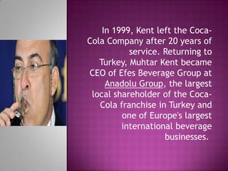 In 1999, Kent left the Coca-
Cola Company after 20 years of
service. Returning to
Turkey, Muhtar Kent became
CEO of Efes Beverage Group at
Anadolu Group, the largest
local shareholder of the Coca-
Cola franchise in Turkey and
one of Europe's largest
international beverage
businesses.
 