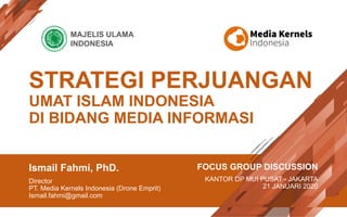 STRATEGI PERJUANGAN
UMAT ISLAM INDONESIA
DI BIDANG MEDIA INFORMASI
Ismail Fahmi, PhD.
Director
PT. Media Kernels Indonesia (Drone Emprit)
Ismail.fahmi@gmail.com
FOCUS GROUP DISCUSSION
KANTOR DP MUI PUSAT - JAKARTA
21 JANUARI 2020
MAJELIS ULAMA
INDONESIA
 